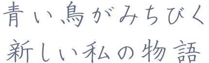青い鳥がみちびく 新しい私の物語。